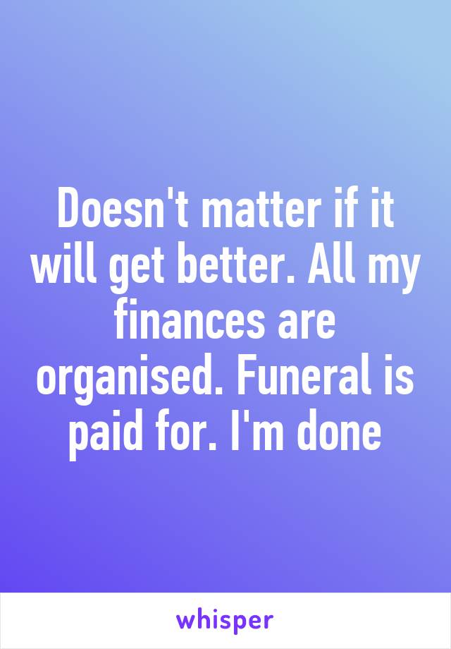 Doesn't matter if it will get better. All my finances are organised. Funeral is paid for. I'm done