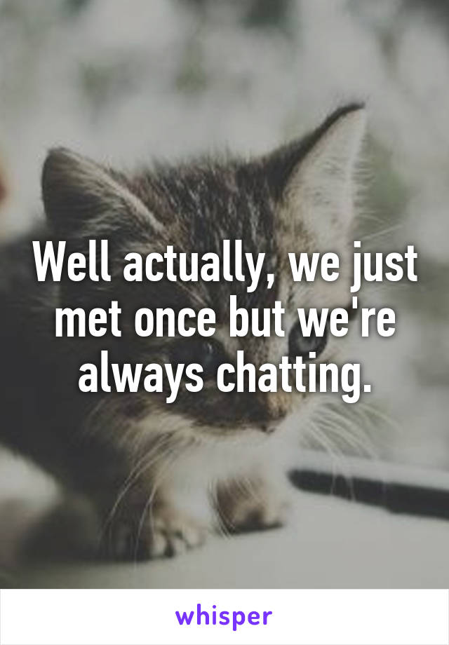 Well actually, we just met once but we're always chatting.