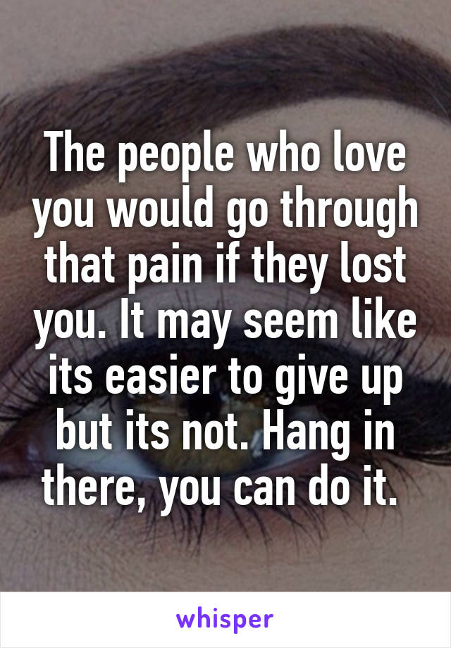 The people who love you would go through that pain if they lost you. It may seem like its easier to give up but its not. Hang in there, you can do it. 