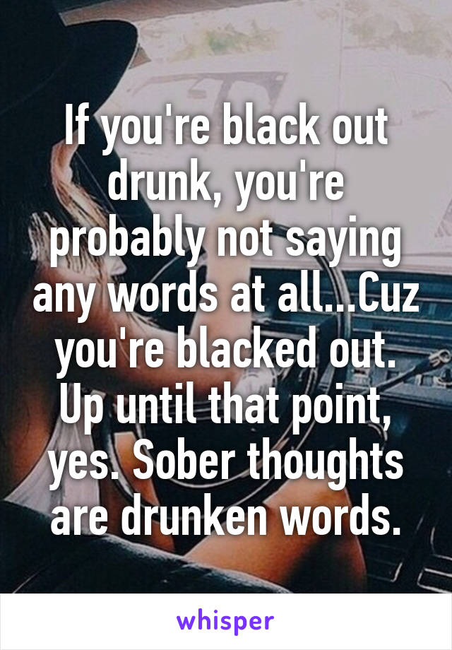 If you're black out drunk, you're probably not saying any words at all...Cuz you're blacked out. Up until that point, yes. Sober thoughts are drunken words.