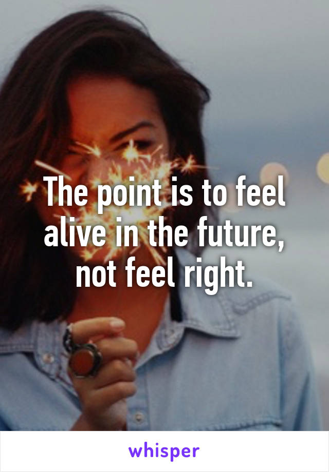 The point is to feel alive in the future, not feel right.