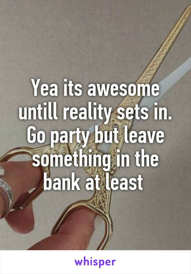 Yea its awesome untill reality sets in. Go party but leave something in the bank at least 