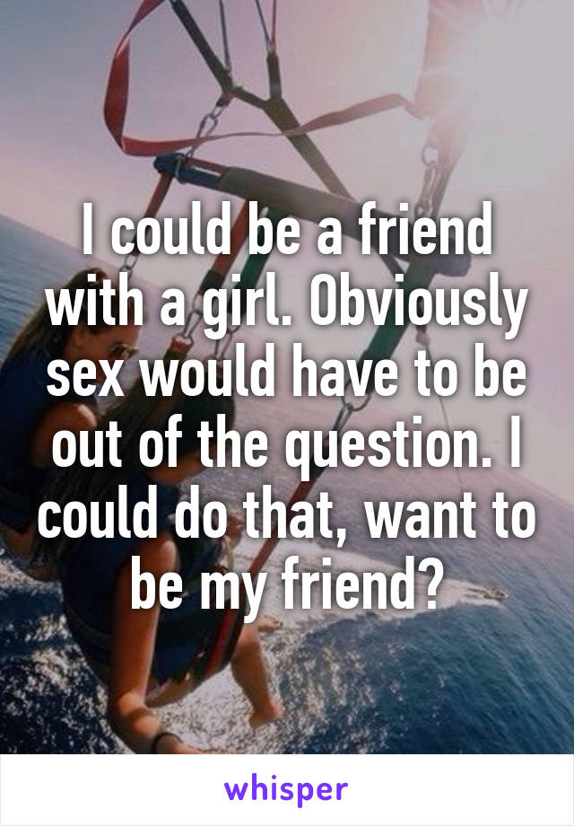 I could be a friend with a girl. Obviously sex would have to be out of the question. I could do that, want to be my friend?