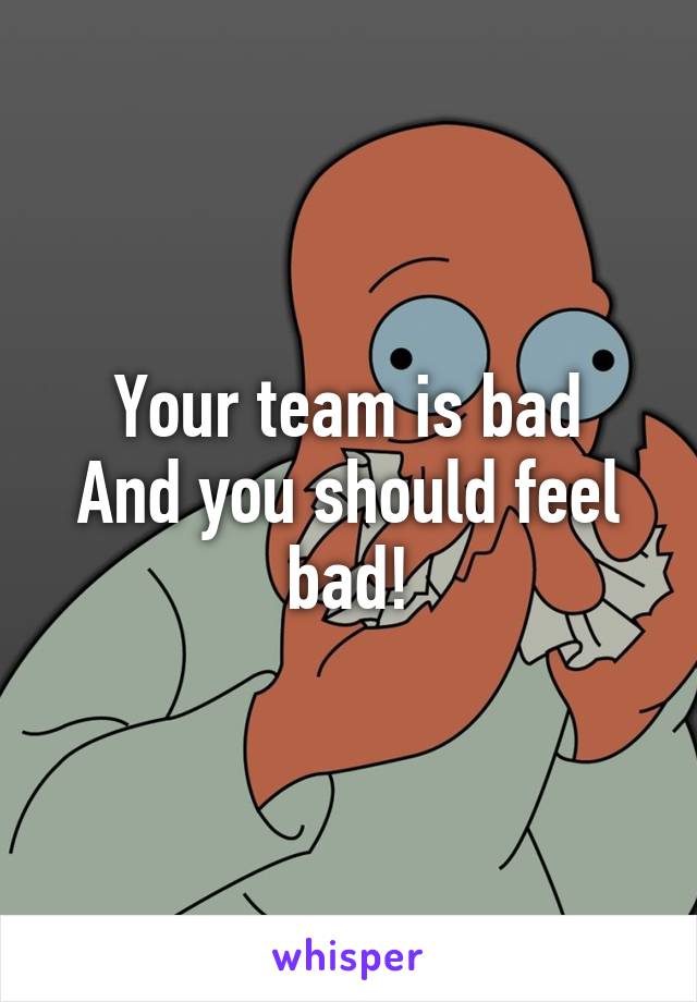 Your team is bad
And you should feel bad!