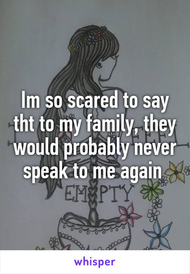 Im so scared to say tht to my family, they would probably never speak to me again 