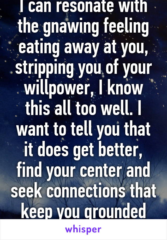 I can resonate with the gnawing feeling eating away at you, stripping you of your willpower, I know this all too well. I want to tell you that it does get better, find your center and seek connections that keep you grounded emotionally. (1/2)