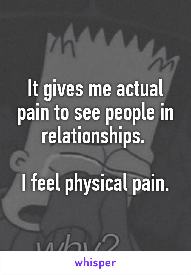 It gives me actual pain to see people in relationships. 

I feel physical pain.
