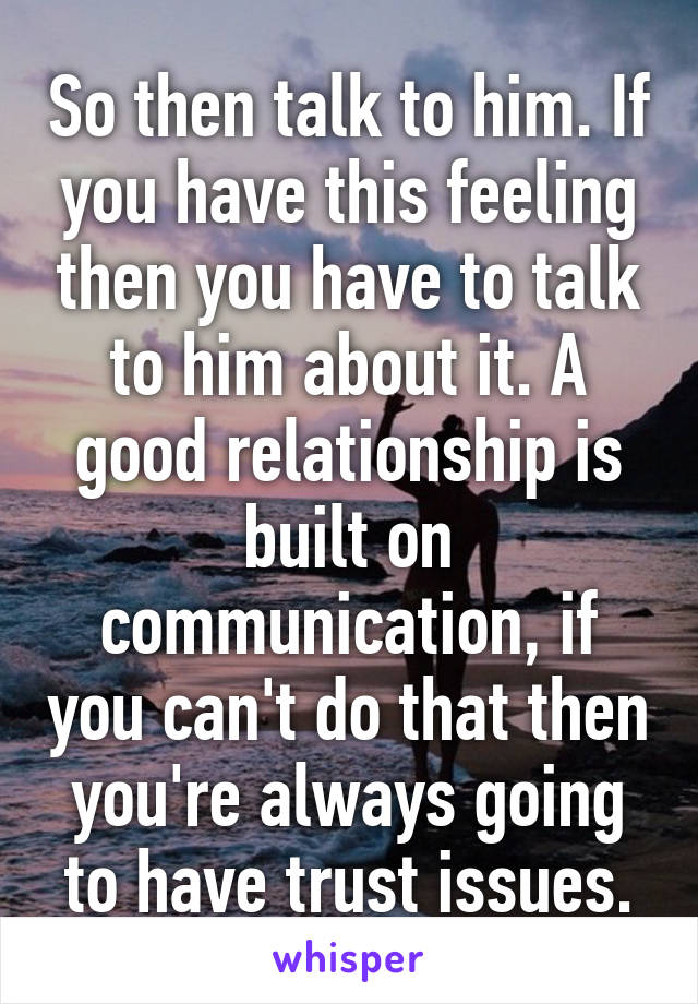 So then talk to him. If you have this feeling then you have to talk to him about it. A good relationship is built on communication, if you can't do that then you're always going to have trust issues.