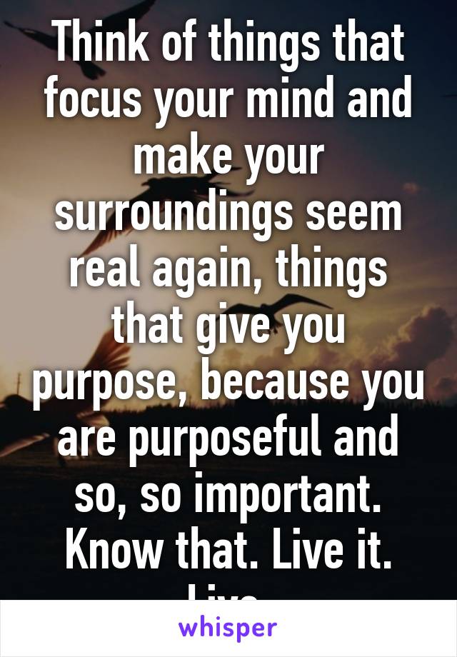 Think of things that focus your mind and make your surroundings seem real again, things that give you purpose, because you are purposeful and so, so important. Know that. Live it. Live.