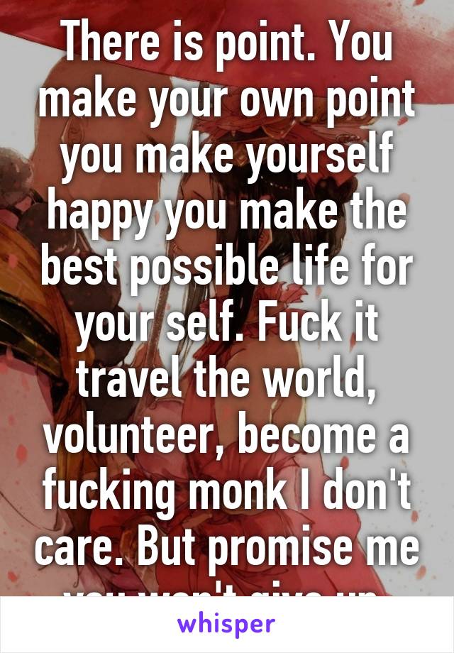 There is point. You make your own point you make yourself happy you make the best possible life for your self. Fuck it travel the world, volunteer, become a fucking monk I don't care. But promise me you won't give up.