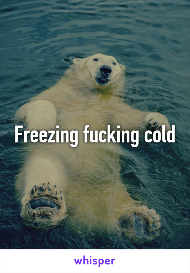 Freezing fucking cold