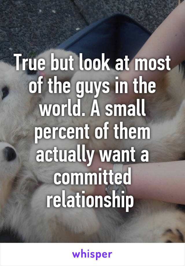 True but look at most of the guys in the world. A small percent of them actually want a committed relationship 