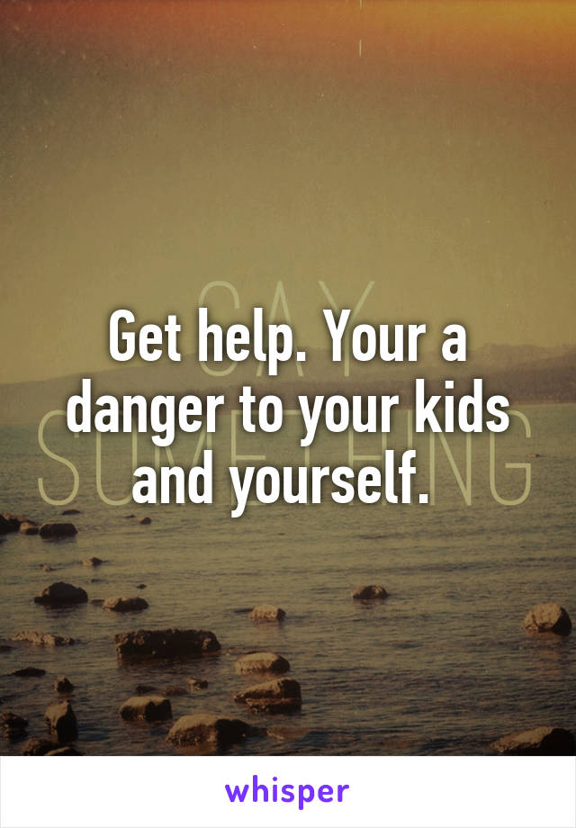 Get help. Your a danger to your kids and yourself. 