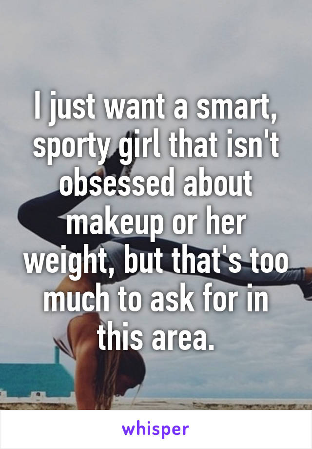 I just want a smart, sporty girl that isn't obsessed about makeup or her weight, but that's too much to ask for in this area.