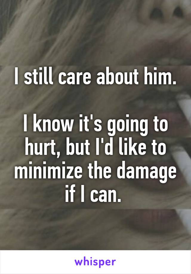 I still care about him. 
I know it's going to hurt, but I'd like to minimize the damage if I can. 