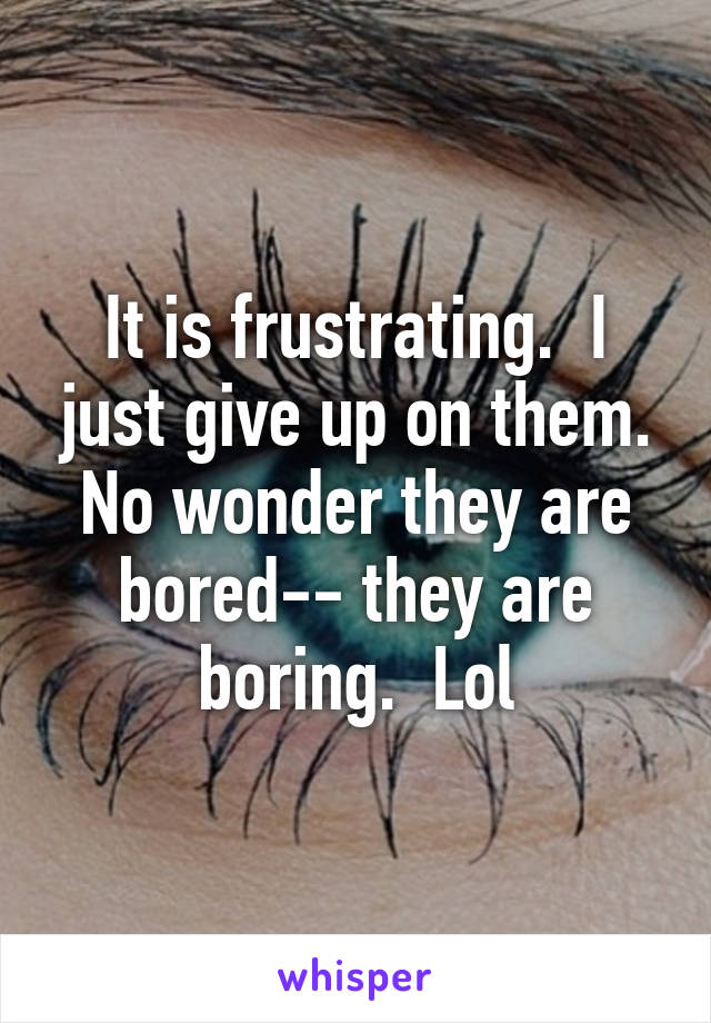 It is frustrating.  I just give up on them. No wonder they are bored-- they are boring.  Lol