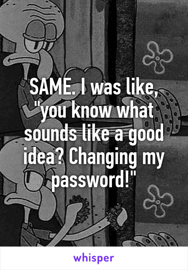 SAME. I was like, "you know what sounds like a good idea? Changing my password!"