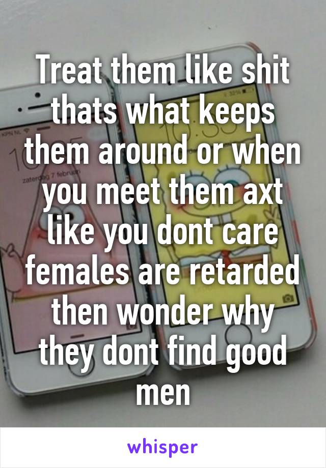 Treat them like shit thats what keeps them around or when you meet them axt like you dont care females are retarded then wonder why they dont find good men