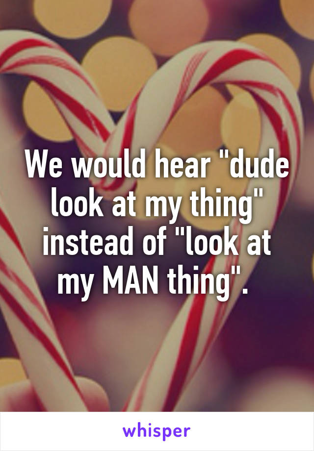 We would hear "dude look at my thing" instead of "look at my MAN thing". 