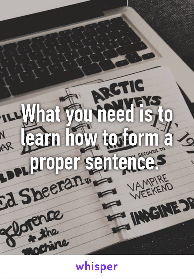 What you need is to learn how to form a proper sentence. 