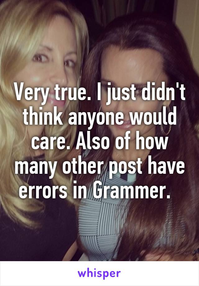 Very true. I just didn't think anyone would care. Also of how many other post have errors in Grammer.  