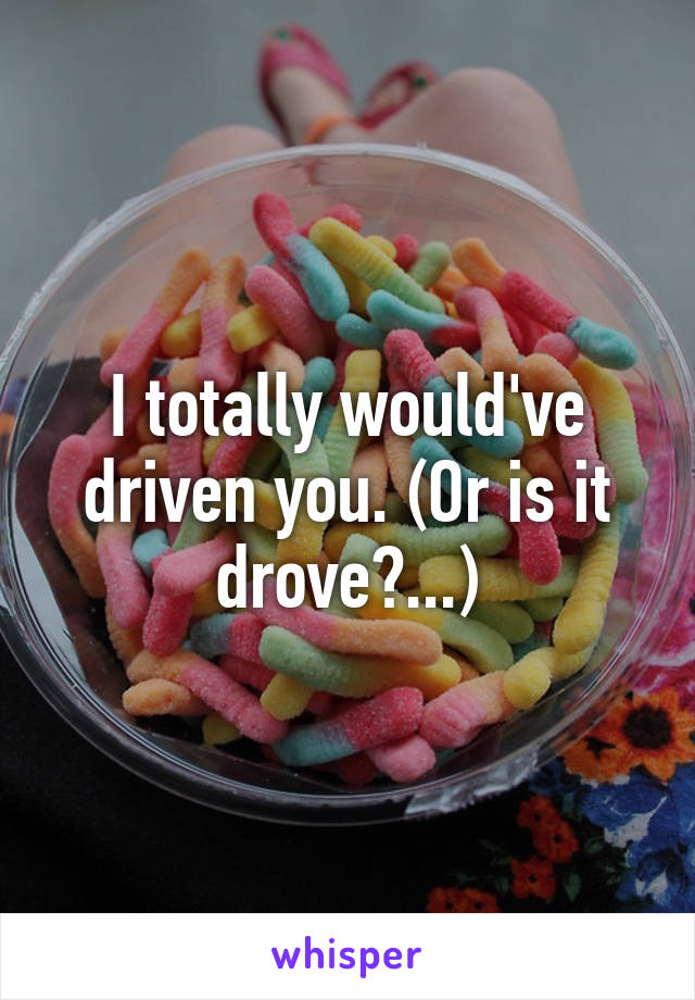 I totally would've driven you. (Or is it drove?...)