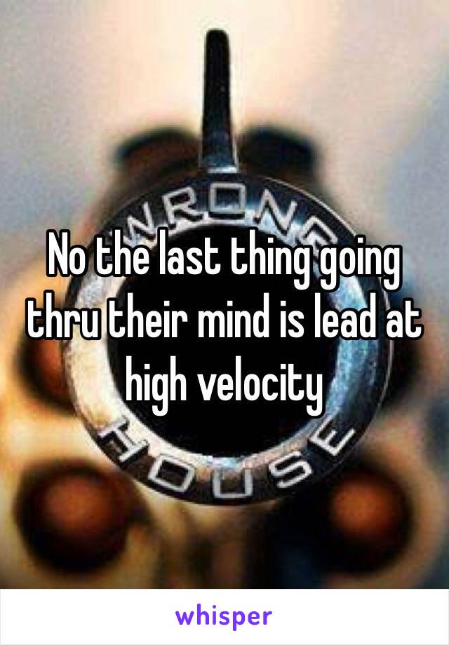 No the last thing going thru their mind is lead at high velocity
