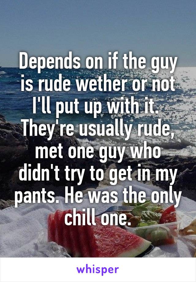 Depends on if the guy is rude wether or not I'll put up with it.  They're usually rude, met one guy who didn't try to get in my pants. He was the only chill one.