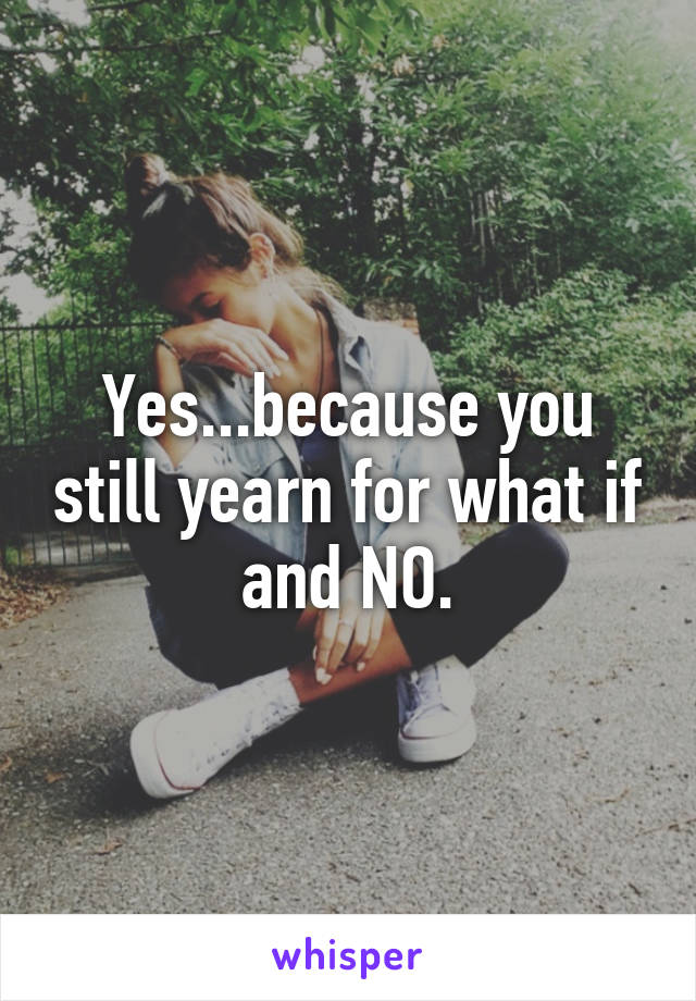 Yes...because you still yearn for what if and NO.