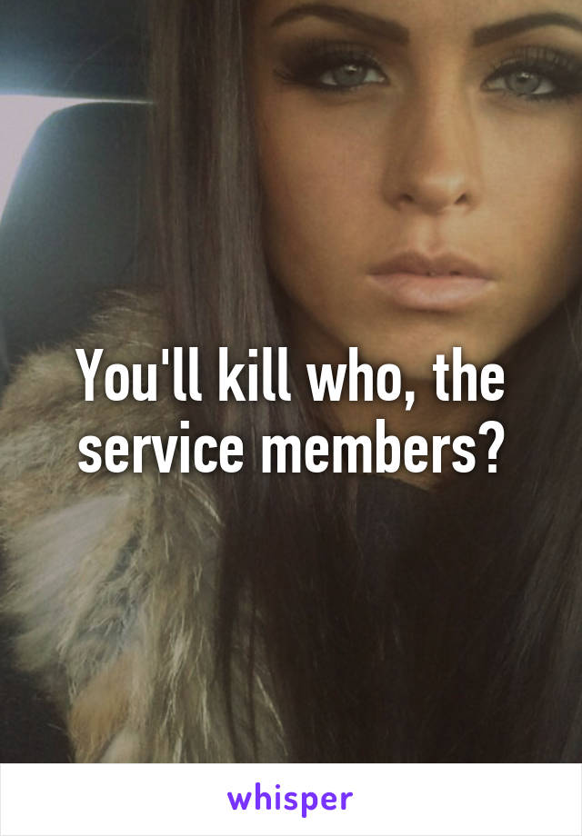 You'll kill who, the service members?
