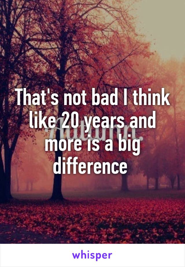 That's not bad I think like 20 years and more is a big difference 