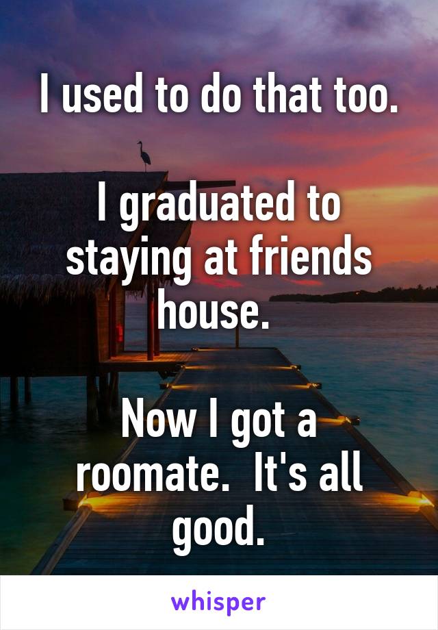I used to do that too.

I graduated to staying at friends house. 

Now I got a roomate.  It's all good.