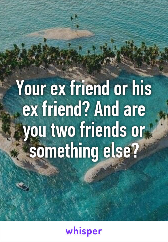 Your ex friend or his ex friend? And are you two friends or something else?