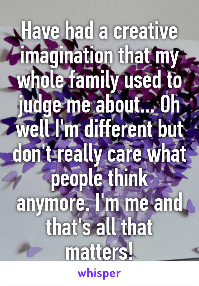 Have had a creative imagination that my whole family used to judge me about... Oh well I'm different but don't really care what people think anymore. I'm me and that's all that matters!