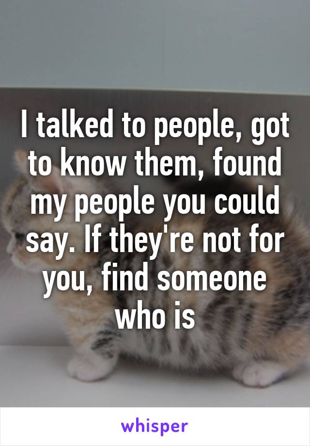 I talked to people, got to know them, found my people you could say. If they're not for you, find someone who is
