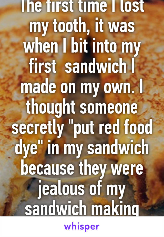 The first time I lost my tooth, it was when I bit into my first  sandwich I made on my own. I thought someone secretly "put red food dye" in my sandwich because they were jealous of my sandwich making skills...