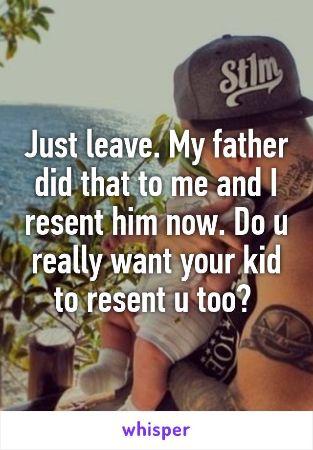 Just leave. My father did that to me and I resent him now. Do u really want your kid to resent u too? 