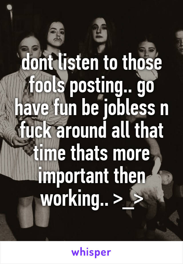 dont listen to those fools posting.. go have fun be jobless n fuck around all that time thats more important then working.. >_>
