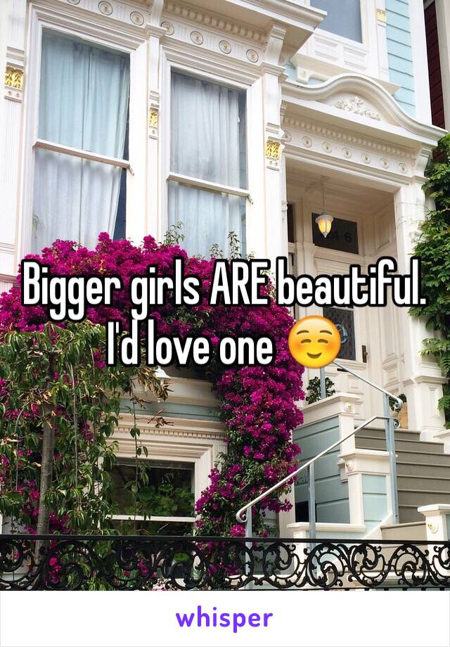Bigger girls ARE beautiful. I'd love one ☺️