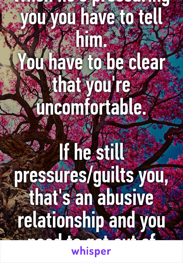 When he's pressuring you you have to tell him.
You have to be clear that you're uncomfortable.

If he still pressures/guilts you, that's an abusive relationship and you need to get out of there asap.
