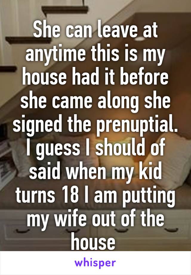 She can leave at anytime this is my house had it before she came along she signed the prenuptial. I guess I should of said when my kid turns 18 I am putting my wife out of the house 