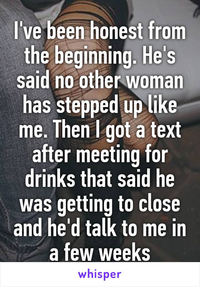I've been honest from the beginning. He's said no other woman has stepped up like me. Then I got a text after meeting for drinks that said he was getting to close and he'd talk to me in a few weeks