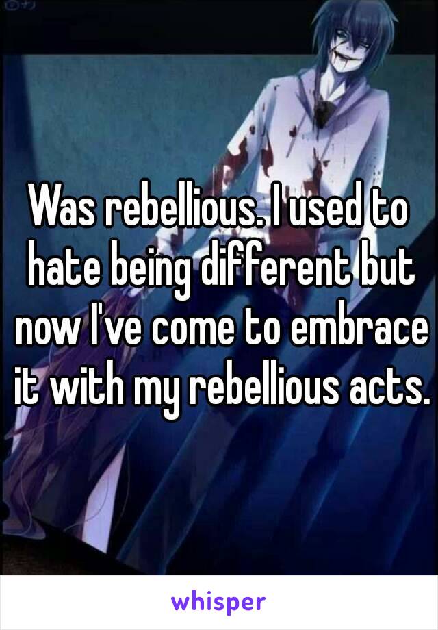 Was rebellious. I used to hate being different but now I've come to embrace it with my rebellious acts.