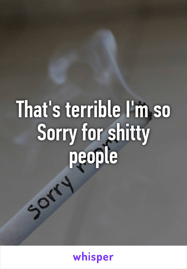 That's terrible I'm so Sorry for shitty people