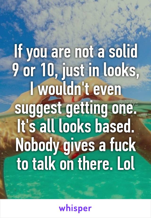 If you are not a solid 9 or 10, just in looks, I wouldn't even suggest getting one. It's all looks based. Nobody gives a fuck to talk on there. Lol