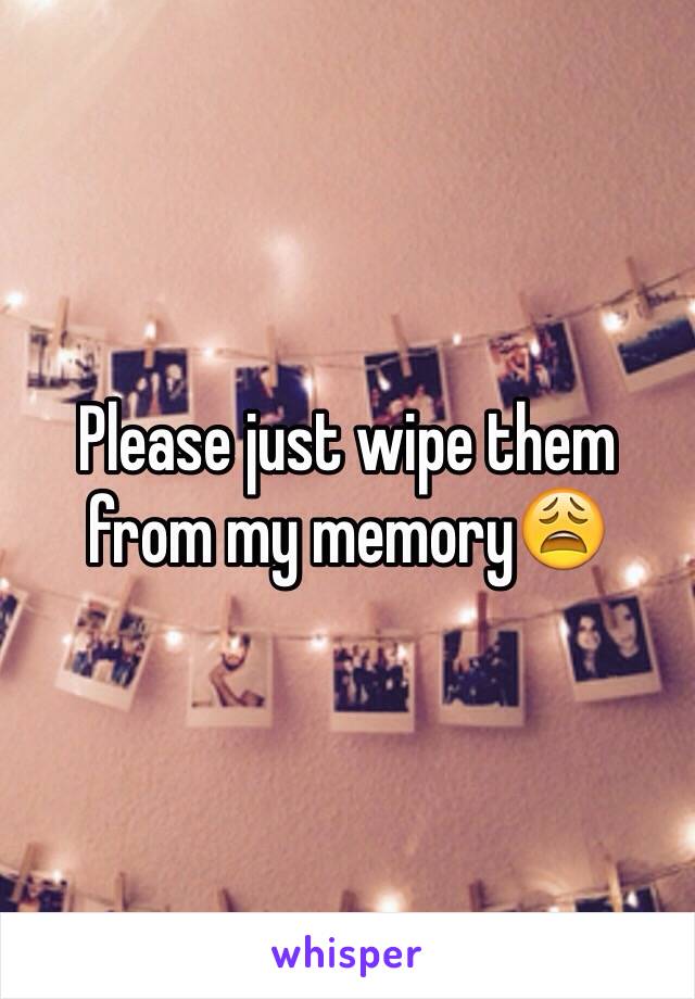 Please just wipe them from my memory😩
