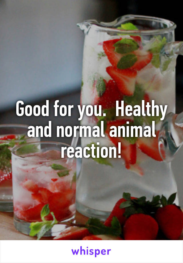 Good for you.  Healthy and normal animal reaction!