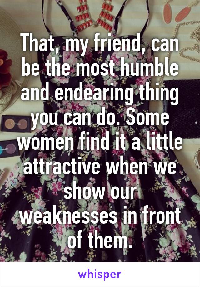 That, my friend, can be the most humble and endearing thing you can do. Some women find it a little attractive when we show our weaknesses in front of them.