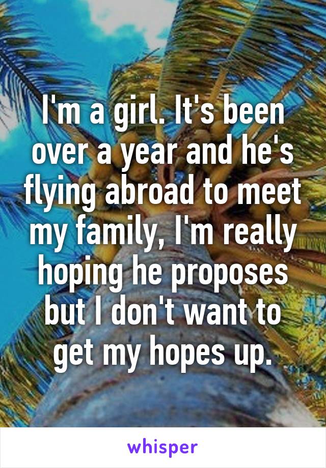 I'm a girl. It's been over a year and he's flying abroad to meet my family, I'm really hoping he proposes but I don't want to get my hopes up.