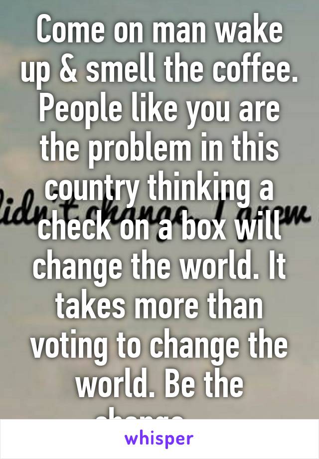 Come on man wake up & smell the coffee. People like you are the problem in this country thinking a check on a box will change the world. It takes more than voting to change the world. Be the change.....